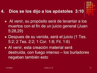 4. Dios se los dijo a los apóstoles 3:10
 Al venir, su propósito será de levantar a los
muertos con el fin de un juicio general (Juan
5:28,29)
 Despues de su venida, será el juicio (1 Tes.
5:2; 2 Tes. 2:2; 1 Cor. 1:8; Fil. 1:6)
 Al venir, esta creación material será
destruída, con fuego intenso – los burladores
negaban también esto
14/12/2022 2 Pedro 3:1-18 14
 