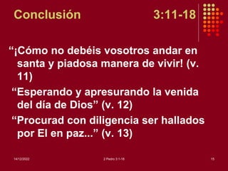 Conclusión 3:11-18
“¡Cómo no debéis vosotros andar en
santa y piadosa manera de vivir! (v.
11)
“Esperando y apresurando la venida
del día de Dios” (v. 12)
“Procurad con diligencia ser hallados
por El en paz...” (v. 13)
14/12/2022 2 Pedro 3:1-18 15
 