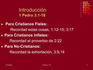 14/12/2022 2 Pedro 3:1-18 3
Introducción
1 Pedro 3:1-18
 Para Cristianos Fieles:
Recordad estas cosas, 1:12-15; 3:17
 Para Cristianos Infieles:
Recordad el proverbio de 2:22
 Para No-Cristianos:
Recordad la exhortación, 3:9,14
 