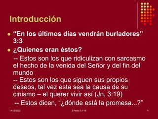 Introducción
 “En los últimos días vendrán burladores”
3:3
 ¿Quienes eran éstos?
-- Estos son los que ridiculizan con sarcasmo
el hecho de la venida del Señor y del fin del
mundo
-- Estos son los que siguen sus propios
deseos, tal vez esta sea la causa de su
cinismo – el querer vivir así (Jn. 3:19)
-- Estos dicen, “¿dónde está la promesa...?”
14/12/2022 2 Pedro 3:1-18 4
 