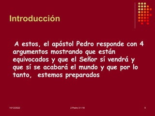 Introducción
A estos, el apóstol Pedro responde con 4
argumentos mostrando que están
equivocados y que el Señor sí vendrá y
que sí se acabará el mundo y que por lo
tanto, estemos preparados
14/12/2022 2 Pedro 3:1-18 5
 