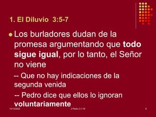 1. El Diluvio 3:5-7
 Los burladores dudan de la
promesa argumentando que todo
sigue igual, por lo tanto, el Señor
no viene
-- Que no hay indicaciones de la
segunda venida
-- Pedro dice que ellos lo ignoran
voluntariamente
14/12/2022 2 Pedro 3:1-18 6
 