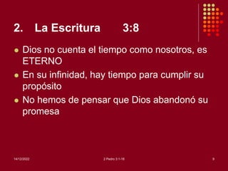 2. La Escritura 3:8
 Dios no cuenta el tiempo como nosotros, es
ETERNO
 En su infinidad, hay tiempo para cumplir su
propósito
 No hemos de pensar que Dios abandonó su
promesa
14/12/2022 2 Pedro 3:1-18 9
 