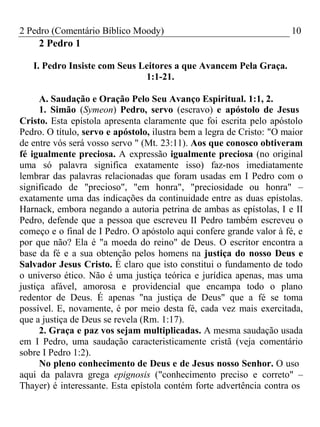 2 Pedro (Comentário Bíblico Moody) 10 
2 Pedro 1 
I. Pedro Insiste com Seus Leitores a que Avancem Pela Graça. 
1:1-21. 
A. Saudação e Oração Pelo Seu Avanço Espiritual. 1:1, 2. 
1. Simão (Symeon) Pedro, servo (escravo) e apóstolo de Jesus 
Cristo. Esta epístola apresenta claramente que foi escrita pelo apóstolo 
Pedro. O título, servo e apóstolo, ilustra bem a legra de Cristo: "O maior 
de entre vós será vosso servo " (Mt. 23:11). Aos que conosco obtiveram 
fé igualmente preciosa. A expressão igualmente preciosa (no original 
uma só palavra significa exatamente isso) faz-nos imediatamente 
lembrar das palavras relacionadas que foram usadas em I Pedro com o 
significado de "precioso", "em honra", "preciosidade ou honra" – 
exatamente uma das indicações da continuidade entre as duas epístolas. 
Harnack, embora negando a autoria petrina de ambas as epístolas, I e II 
Pedro, defende que a pessoa que escreveu II Pedro também escreveu o 
começo e o final de I Pedro. O apóstolo aqui confere grande valor à fé, e 
por que não? Ela é "a moeda do reino" de Deus. O escritor encontra a 
base da fé e a sua obtenção pelos homens na justiça do nosso Deus e 
Salvador Jesus Cristo. É claro que isto constitui o fundamento de todo 
o universo ético. Não é uma justiça teórica e jurídica apenas, mas uma 
justiça afável, amorosa e providencial que encampa todo o plano 
redentor de Deus. É apenas "na justiça de Deus" que a fé se toma 
possível. E, novamente, é por meio desta fé, cada vez mais exercitada, 
que a justiça de Deus se revela (Rm. 1:17). 
2. Graça e paz vos sejam multiplicadas. A mesma saudação usada 
em I Pedro, uma saudação caracteristicamente cristã (veja comentário 
sobre I Pedro 1:2). 
No pleno conhecimento de Deus e de Jesus nosso Senhor. O uso 
aqui da palavra grega epignosis ("conhecimento preciso e correto" – 
Thayer) é interessante. Esta epístola contém forte advertência contra os 
 