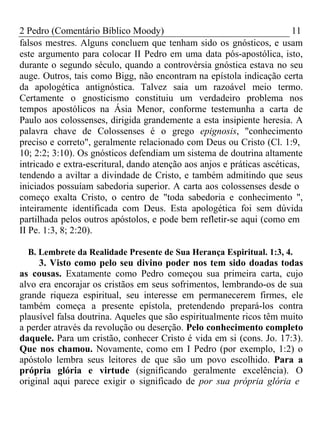 2 Pedro (Comentário Bíblico Moody) 11 
falsos mestres. Alguns concluem que tenham sido os gnósticos, e usam 
este argumento para colocar II Pedro em uma data pós-apostólica, isto, 
durante o segundo século, quando a controvérsia gnóstica estava no seu 
auge. Outros, tais como Bigg, não encontram na epístola indicação certa 
da apologética antignóstica. Talvez saia um razoável meio termo. 
Certamente o gnosticismo constituiu um verdadeiro problema nos 
tempos apostólicos na Ásia Menor, conforme testemunha a carta de 
Paulo aos colossenses, dirigida grandemente a esta insipiente heresia. A 
palavra chave de Colossenses é o grego epignosis, "conhecimento 
preciso e correto", geralmente relacionado com Deus ou Cristo (Cl. 1:9, 
10; 2:2; 3:10). Os gnósticos defendiam um sistema de doutrina altamente 
intricado e extra-escritural, dando atenção aos anjos e práticas ascéticas, 
tendendo a aviltar a divindade de Cristo, e também admitindo que seus 
iniciados possuíam sabedoria superior. A carta aos colossenses desde o 
começo exalta Cristo, o centro de "toda sabedoria e conhecimento ", 
inteiramente identificada com Deus. Esta apologética foi sem dúvida 
partilhada pelos outros apóstolos, e pode bem refletir-se aqui (como em 
II Pe. 1:3, 8; 2:20). 
B. Lembrete da Realidade Presente de Sua Herança Espiritual. 1:3, 4. 
3. Visto como pelo seu divino poder nos tem sido doadas todas 
as cousas. Exatamente como Pedro começou sua primeira carta, cujo 
alvo era encorajar os cristãos em seus sofrimentos, lembrando-os de sua 
grande riqueza espiritual, seu interesse em permanecerem firmes, ele 
também começa a presente epístola, pretendendo prepará-los contra 
plausível falsa doutrina. Aqueles que são espiritualmente ricos têm muito 
a perder através da revolução ou deserção. Pelo conhecimento completo 
daquele. Para um cristão, conhecer Cristo é vida em si (cons. Jo. 17:3). 
Que nos chamou. Novamente, como em I Pedro (por exemplo, 1:2) o 
apóstolo lembra seus leitores de que são um povo escolhido. Para a 
própria glória e virtude (significando geralmente excelência). O 
original aqui parece exigir o significado de por sua própria glória e 
 