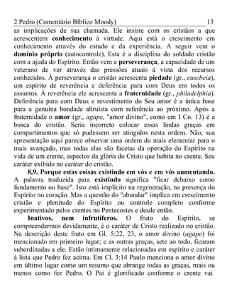 2 Pedro (Comentário Bíblico Moody) 13 
as implicações de sua chamada. Ele insiste com os cristãos a que 
acrescentem conhecimento à virtude. Aqui está o crescimento em 
conhecimento através do estudo e da experiência. A seguir vem o 
domínio próprio (autocontrole). Esta é a disciplina do soldado cristão 
com a ajuda do Espírito. Então vem a perseverança, a capacidade de um 
veterano de ver através das pressões atuais à vista dos recursos 
conhecidos. À perseverança o cristão acrescenta piedade (gr., eusebeia), 
um espírito de reverência e deferência para com Deus em todos os 
assuntos. À reverência ele acrescenta a fraternidade (gr., philadelphia). 
Deferência para com Deus e revestimento do Seu amor é a única base 
para a genuína bondade altruísta com referência ao próximo. Após a 
fraternidade o amor (gr., agape, "amor divino", como em I Co. 13) é a 
busca do cristão. Seria incorreto colocar essas lindas graças em 
compartimentos que só pudessem ser atingidos nesta ordem. Não, sua 
apresentação aqui parece observar uma ordem do mais elementar para o 
mais avançado, mas todas elas são facetas da operação do Espírito na 
vida de um crente, aspectos da glória do Cristo que habita no crente, Seu 
caráter exibido no caráter do cristão. 
8,9. Porque estas coisas existindo em vós e em vós aumentando. 
A palavra traduzida para existindo significa "ficar debaixo como 
fundamento ou base". Isto está implícito na regeneração, na presença do 
Espírito no coração. Mas a questão do "abundar" implica em crescimento 
cristão e plenitude do Espírito ou controle completo conforme 
experimentado pelos crentes no Pentecostes e desde então. 
Inativos, nem infrutíferos. O fruto do Espírito, se 
compreendermos devidamente, é o caráter de Cristo realizado no cristão. 
Na descrição deste fruto em Gl. 5:22, 23, o amor divino (agape) foi 
mencionado em primeiro lugar; e as outras graças, sete ao todo, ficaram 
subordinadas a ele. Estão intimamente relacionadas em espírito e caráter 
à lista que Pedro fez acima. Em Cl. 3:14 Paulo menciona o amor divino 
em último lugar como um resumo que abrange todas as graças, mais ou 
menos como fez Pedro. O Pai é glorificado conforme o crente vai 
 