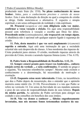 2 Pedro (Comentário Bíblico Moody) 14 
produzindo mais fruto (Jo. 15:8). No pleno conhecimento de nosso 
Senhor. Antes, para o conhecimento precioso e correto de nosso 
Senhor. Esta é uma declaração da direção na qual a conquista do cristão 
se dirige. Então menciona-se a alternativa. É cegueira e miopia 
espiritual, e um senso enfraquecido de realidade e vida espirituais. 
10. Procurai (ocupem-se em) com diligência cada vez maior, 
confirmar a vossa vocação e eleição. Eis aqui uma responsabilidade 
pessoal com referência à vocação e escolha que Deus fez deles. 
Procedendo assim (continuadamente), não tropeçareis em tempo algum. 
A obediência não é opcional sob qualquer aspecto ligado à segurança do 
cristão. 
11. Pois, desta maneira é que vos será amplamente (ricamente) 
suprida a entrada. Aqui está uma insinuação de que a sociedade 
celestial não será desprovida de classes. A boa mordomia das riquezas de 
Cristo produzirá juros eternos. O cristão, recebendo riquezas através da 
provisão de Cristo, investe e acumula riquezas futuras (cons. I Tm. 6:19). 
D. Pedro Sente a Responsabilidade de Desafiá-los. 1:12, 21. 
12. Sempre estarei pronto para trazer-vos lembrados... embora 
estejais certos da verdade ... e nela confirmados. O sentido no grego é 
o seguinte, "Eu tenciono relembrá-los sempre". Mesmo onde existem o 
conhecimento e a determinação, há necessidade de motivação e 
exortação. 
13-15. Enquanto estou neste tabernáculo. Cristo, na incumbência 
que deu a Pedro depois da ressurreição, deu a entender que o apóstolo 
morreria como mártir (Jo. 21:18). Provavelmente é a isto que Pedro se 
refere no versículo 14. Um senso da brevidade do seu mandato aumenta 
o peso do seu senso de responsabilidade diante de seus leitores. Depois 
da minha partida. As epístolas de Pedro serviriam para alongar seu 
cuidado e seus conselhos em benefício dos seus irmãos. 
16-18. Não vos demos a conhecer ... fábulas engenhosamente 
inventadas, mas nós mesmos fomos testemunhas oculares da sua 
 