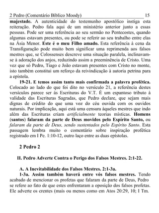 2 Pedro (Comentário Bíblico Moody) 15 
majestade. A autenticidade do testemunho apostólico instiga esta 
reiteração. Pedro fala aqui de um ministério anterior junto a essas 
pessoas. Pode ser uma referência ao seu sermão no Pentecostes, quando 
algumas estavam presentes, ou pode se referir ao seu trabalho entre elas 
na Ásia Menor. Este é o meu Filho amado. Esta referência à cena da 
Transfiguração pode muito bem significar uma reprimenda aos falsos 
mestres que, se Colossenses descreve uma situação paralela, inclinavam-se 
à adoração dos anjos, reduzindo assim a preeminência de Cristo. Uma 
vez que só Pedro, Tiago e João estavam presentes com Cristo no monte, 
isto também constitui um reforço da reivindicação à autoria petrina para 
a epístola. 
19-21. E temos assim tanto mais confirmada a palavra profética. 
Colocado ao lado do que foi dito no versículo 21, a referência destes 
versículos parece ser às Escrituras do V.T. É um espantoso tributo à 
validade das Escrituras Sagradas, que Pedro declare, que sejam mais 
dignas de crédito do que uma voz do céu ouvida com os ouvidos 
naturais. Por implicação, aqui está uma censura àqueles mestres que indo 
além das Escrituras criam artificialmente teorias místicas. Homens 
(santos) falaram da parte de Deus movidos pelo Espírito Santo, ou 
falaram da parte de Deus, sendo sustentados pelo Espírito Santo. Esta 
passagem lembra muito o comentário sobre inspiração profética 
registrado em I Pe. 1:10-12, outro laço entre as duas epístolas. 
2 Pedro 2 
II. Pedro Adverte Contra o Perigo dos Falsos Mestres. 2:1-22. 
A. A Inevitabilidade dos Falsos Mestres. 2:1-3a. 
1-3a. Assim também haverá entre vós falsos mestres. Tendo 
acabado de mencionar os profetas que falaram da parte de Deus, Pedro 
se refere ao fato de que estes enfrentaram a oposição dos falsos profetas. 
Ele adverte os crentes (mais ou menos como em Atos 20:29, 10; I Tm. 
 