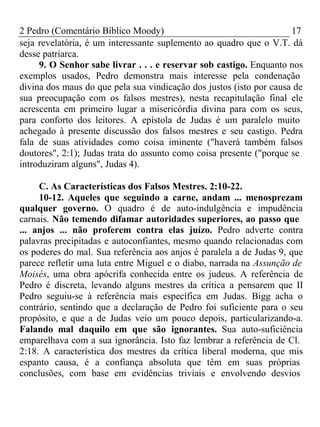 2 Pedro (Comentário Bíblico Moody) 17 
seja revelatória, é um interessante suplemento ao quadro que o V.T. dá 
desse patriarca. 
9. O Senhor sabe livrar . . . e reservar sob castigo. Enquanto nos 
exemplos usados, Pedro demonstra mais interesse pela condenação 
divina dos maus do que pela sua vindicação dos justos (isto por causa de 
sua preocupação com os falsos mestres), nesta recapitulação final ele 
acrescenta em primeiro lugar a misericórdia divina para com os seus, 
para conforto dos leitores. A epístola de Judas é um paralelo muito 
achegado à presente discussão dos falsos mestres e seu castigo. Pedra 
fala de suas atividades como coisa iminente ("haverá também falsos 
doutores", 2:1); Judas trata do assunto como coisa presente ("porque se 
introduziram alguns", Judas 4). 
C. As Características dos Falsos Mestres. 2:10-22. 
10-12. Aqueles que seguindo a carne, andam ... menosprezam 
qualquer governo. O quadro é de auto-indulgência e impudência 
carnais. Não temendo difamar autoridades superiores, ao passo que 
... anjos ... não proferem contra elas juízo. Pedro adverte contra 
palavras precipitadas e autoconfiantes, mesmo quando relacionadas com 
os poderes do mal. Sua referência aos anjos é paralela a de Judas 9, que 
parece refletir uma luta entre Miguel e o diabo, narrada na Assunção de 
Moisés, uma obra apócrifa conhecida entre os judeus. A referência de 
Pedro é discreta, levando alguns mestres da crítica a pensarem que II 
Pedro seguiu-se à referência mais específica em Judas. Bigg acha o 
contrário, sentindo que a declaração de Pedro foi suficiente para o seu 
propósito, e que a de Judas veio um pouco depois, particularizando-a. 
Falando mal daquilo em que são ignorantes. Sua auto-suficiência 
emparelhava com a sua ignorância. Isto faz lembrar a referência de Cl. 
2:18. A característica dos mestres da crítica liberal moderna, que mis 
espanto causa, é a confiança absoluta que têm em suas próprias 
conclusões, com base em evidências triviais e envolvendo desvios 
 