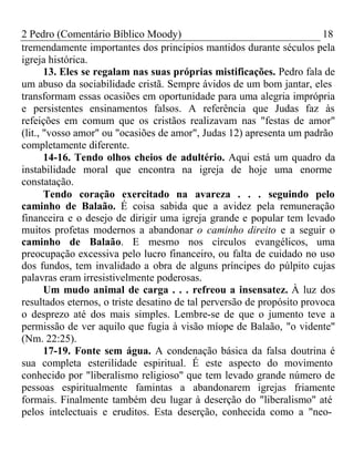 2 Pedro (Comentário Bíblico Moody) 18 
tremendamente importantes dos princípios mantidos durante séculos pela 
igreja histórica. 
13. Eles se regalam nas suas próprias mistificações. Pedro fala de 
um abuso da sociabilidade cristã. Sempre ávidos de um bom jantar, eles 
transformam essas ocasiões em oportunidade para uma alegria imprópria 
e persistentes ensinamentos falsos. A referência que Judas faz às 
refeições em comum que os cristãos realizavam nas "festas de amor" 
(lit., "vosso amor" ou "ocasiões de amor", Judas 12) apresenta um padrão 
completamente diferente. 
14-16. Tendo olhos cheios de adultério. Aqui está um quadro da 
instabilidade moral que encontra na igreja de hoje uma enorme 
constatação. 
Tendo coração exercitado na avareza . . . seguindo pelo 
caminho de Balaão. É coisa sabida que a avidez pela remuneração 
financeira e o desejo de dirigir uma igreja grande e popular tem levado 
muitos profetas modernos a abandonar o caminho direito e a seguir o 
caminho de Balaão. E mesmo nos círculos evangélicos, uma 
preocupação excessiva pelo lucro financeiro, ou falta de cuidado no uso 
dos fundos, tem invalidado a obra de alguns príncipes do púlpito cujas 
palavras eram irresistivelmente poderosas. 
Um mudo animal de carga . . . refreou a insensatez. À luz dos 
resultados eternos, o triste desatino de tal perversão de propósito provoca 
o desprezo até dos mais simples. Lembre-se de que o jumento teve a 
permissão de ver aquilo que fugia à visão míope de Balaão, "o vidente" 
(Nm. 22:25). 
17-19. Fonte sem água. A condenação básica da falsa doutrina é 
sua completa esterilidade espiritual. É este aspecto do movimento 
conhecido por "liberalismo religioso" que tem levado grande número de 
pessoas espiritualmente famintas a abandonarem igrejas friamente 
formais. Finalmente também deu lugar à deserção do "liberalismo" até 
pelos intelectuais e eruditos. Esta deserção, conhecida como a "neo- 
 