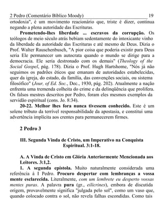 2 Pedro (Comentário Bíblico Moody) 19 
ortodoxia", é um movimento reacionário que, triste é dizer, continua 
negando a plena autoridade das Escrituras. 
Prometendo-lhes liberdade ... escravos da corrupção. Os 
teólogos de meio século atrás bebiam sedentamente do intoxicante vinho 
da liberdade da autoridade das Escrituras e até mesmo de Deus. Dizia o 
Prof. Walter Rauschenbusch, "A pior coisa que poderia existir para Deus 
seria Ele permanecer um autocrata quando o mundo se dirige para a 
democracia. Ele seria destronado com os demais" (Theology of the 
Social Gospel, pág. 178). Dizia o Prof. Hugh Hartshome, "Nós já não 
seguimos os padrões éticos que emanam de autoridades estabelecidas, 
quer da igreja, do estado, da família, das convenções sociais, ou sistema 
filosófico" (Jour, of Ed. Soc., Dec., 1930, pág. 202). Atualmente a nação 
enfrenta uma tremenda colheita do crime e da delinqüência que prolifera. 
Os falsos mestres descritos por Pedro, foram eles mesmos exemplos da 
servidão espiritual (cons. Jo. 8:34). 
20-22. Melhor lhes fora nunca tivessem conhecido. Este é um 
solene tributo da terrível responsabilidade da apostasia, e constitui uma 
advertência implícita aos crentes para permanecerem firmes. 
2 Pedro 3 
III. Segunda Vinda de Cristo, um Imperativo na Conquista 
Espiritual. 3:1-18. 
A. A Vinda de Cristo em Glória Anteriormente Mencionada aos 
Leitores. 3:1,2. 
1. A segunda epístola. Muito naturalmente considerada uma 
referência à I Pedro. Procuro despertar com lembranças a vossa 
mente esclarecida. Literalmente, com um lembrete eu desperto vossas 
mentes puras. A palavra pura (gr., eilicrines), embora de discutida 
origem, provavelmente significa "julgada pelo sol", como um vaso que, 
quando colocado contra o sol, não revela falhas escondidas. Como tais 
 
