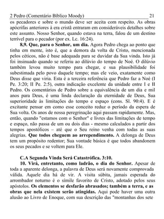 2 Pedro (Comentário Bíblico Moody) 21 
os pecadores e sobre o mundo deve ser aceita com respeito. As obras 
apócrifas anteriores à era cristã entraram em consideráveis detalhes sobre 
este assunto. Nosso Senhor, quando estava na terra, falou de um destino 
terrível para o pecador (por ex. Lc. 16:24). 
8,9. Que, para o Senhor, um dia. Agora Pedro chega ao ponto que 
tinha em mente, isto é, que a demora da volta de Cristo, mencionada 
pelos céticos, não é base adequada para se duvidar da Sua vinda. Isto já 
foi insinuado quando se referiu ao dilúvio do tempo de Noé. O dilúvio 
também levou muito tempo para chegar, e sua plausibilidade foi 
subestimada pelo povo daquele tempo; mas ele veio, exatamente como 
Deus disse que viria. Esta é a terceira referência que Pedro faz a Noé (I 
Pe. 3:20; II Pe. 2:5), outra indicação excelente da unidade entre I e II 
Pedro. Os comentários de Pedro sobre a equivalência de um dia e mil 
anos para Deus, é uma linda declaração da eternidade de Deus, Sua 
superioridade às limitações do tempo e espaço (cons. Sl. 90:4). E é 
excitante pensar em como esse conceito reduz o período da espera de 
Sua volta. Os anos de nossa peregrinação aqui passam rapidamente. Mas, 
então, quando "estamos com o Senhor" e livres das limitações de tempo 
e espaço, não passa de um ou dois dias - mesmo calculados a partir dos 
tempos apostólicos – até que o Seu reino venha com todas as suas 
alegrias. Que todos cheguem ao arrependimento. A delonga de Deus 
tem um propósito redentor; Sua vontade básica é que todos abandonem 
os seus pecados e se voltem para Ele. 
C.A Segunda Vinda Será Catastrófica. 3:10. 
10. Virá, entretanto, como ladrão, o dia do Senhor. Apesar de 
toda a aparente delonga, a palavra de Deus será novamente comprovada 
válida. Aquele dia há de vir. A visita súbita, jamais esperada do 
arrombador noturno é o símile favorito de Cristo, adotado pelos seus 
apóstolos. Os elementos se desfarão abrasados; também a terra, e as 
obras que nela existem serão atingidas. Aqui pode haver uma outra 
alusão ao Livro de Enoque, com sua descrição das "montanhas dos sete 
 