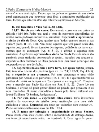 2 Pedro (Comentário Bíblico Moody) 22 
metais" e sua destruição. Parece que os judeus religiosos de um modo 
geral aguardavam que houvesse uma final e abrasadora purificação da 
terra. É claro que isto vai além das referências bíblicas ao Milênio. 
D. Um Incentivo à Vida Santa. 3:11-18a. 
11,12. Deveis ser tais como. Exatamente como em sua primeira 
epístola (1:14-16), Pedro usa aqui o tema da esperança apocalíptica do 
cristão como poderoso incentivo à santidade. Esperando e apressando 
a vinda do dia de Deus. Que quadro para "todos quantos amam a sua 
vinda"! (cons. II Tm. 4:8). Não como aqueles que têm pavor desse dia, 
aqueles que, quando forem tomados de surpresa, pedirão às rochas e aos 
montes que os escondam (Ap. 6:15-17), o cristão o aguarda com 
ansiedade. As palavras apressando a vinda do dia de Deus também são 
passíveis desta tradução, apressando a vinda... Aqueles que ajudam a 
expandir a obra redentora de Deus podem com toda razão achar que são 
cooperadores em seu desfecho. 
13. Esperamos novos céus e nova terra, nos quais habita justiça. 
Este tem sido o tema dos profetas (por ex., Is. 2:4; 11:6-9; Mq. 4:1-5); 
isto é segundo a sua promessa. Foi uma esperança e uma visão 
partilhada por Abraão e os patriarcas (Hb. 11:10). É o que transforma os 
cristãos de todos os tempos em "peregrinos e estrangeiros". Compare 
com a menção que Paulo faz disto em Rm. 8:19, 25. Como Ló em 
Sodoma, o cristão só pode gemer diante do pecado que prevalece e os 
seus resultados. O nome concedido a Jeová pelo Israel milenial era 
Jeová-Tsidkenu "O Senhor, Justiça nossa". 
14. Por essa razão ... esperando estas coisas. Uma insistência 
repetida da esperança do cristão como motivação para uma vida 
cuidadosa e santa. Empenhai-vos pode ser traduzido para ocupem-se. 
Paz e santidade estão associados em Hb. 12:14. 
15. E tende por salvação a longanimidade de nosso Senhor. 
Paulo insiste com seus leitores sobre a razoabilidade da delonga divina, 
um tema já mencionado antes, no versículo 9. Deus aguarda poder 
 