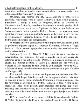 2 Pedro (Comentário Bíblico Moody) 4 
inspiradas, incluindo aquelas cuja autenticidade era contestada, entre 
estas as epístolas "católicas" ou gerais. 
Orígenes, que morreu em 253 A.D., embora reconhecesse o 
problema relacionado com II Pedro, aceitava o livro como genuíno. 
Firmiliano, o amigo e aluno de Orígenes, Bispo de Cesaréia na 
Capadócia em 256 AD., corrobora fortemente a autoria petrina de li 
Pedro quando em uma carta a Cipriano ele fala de um Estêvão que 
"contestava os benditos apóstolos Pedro e Paulo . . . os quais em suas 
epístolas pronunciaram uma maldição contra os heréticos e advertiu que 
os evitássemos" (Cipriano, Letters, nº 75). É em II Pedro, não em I 
Pedro, que os heréticos são mencionados. 
O próprio Eusébio, comissionado pelo imperador Constantino a fim 
de preparar cinqüenta cópias das Sagradas Escrituras, refere-se a Tiago, 
Judas e II Pedro como impugnadas embora muito bem conhecidas da 
maioria dos cristãos. 
Jerônimo (cerca de 346-420 A.D.), comentando a questão da 
autenticidade das epístolas, diz que a dúvida surge por causa da 
diferença entre o seu estilo e o de I Pedro, e ele oferece a explicação já 
citada. Ele mesmo aceitava II Pedro e a incluiu em sua versão da 
Vulgata. Ela foi reconhecida pelo Concílio de Laodicéia (cerca de 372), 
e foi formalmente reconhecida como pertencendo ao cânon pelo Concilio 
de Cartago (397). 
Esta epístola não se encontra no fragmento muratoriano, uma lista 
das obras do N.T. que data de cerca do fim do segundo século. Esta lista 
se encontra mais ou menos mutilada. Conforme a temos atualmente, não 
faz referência a Hebreus,,I ou II Pedro, Tiago, ou III João. Aceita-se que 
alguns ou todos esses possam estar incluídos nas partes que estão 
faltando; mas, faltando estes, está claro da história do desenvolvimento 
do cânon que a lista muratoriana não era aceita pela igreja como final e 
decisiva. 
II Pedro também não se encontra na Bíblia Siríaca chamada Peshita. 
O Velho Testamento da Peshita foi traduzido muito cedo. O Novo 
 