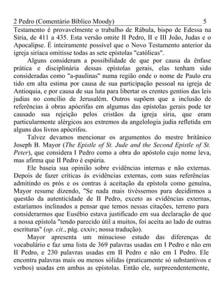2 Pedro (Comentário Bíblico Moody) 5 
Testamento é provavelmente o trabalho de Rábula, bispo de Edessa na 
Síria, de 411 a 435. Esta versão omite II Pedro, II e III João, Judas e o 
Apocalipse. É inteiramente possível que o Novo Testamento anterior da 
igreja siríaca omitisse todas as sete epístolas "católicas". 
Alguns consideram a possibilidade de que por causa da ênfase 
prática e disciplinária dessas epístolas gerais, elas tenham sido 
consideradas como "a-paulinas" numa região onde o nome de Paulo era 
tido em alta estima por causa de sua participação pessoal na igreja de 
Antioquia, e por causa de sua luta para libertar os crentes gentios das leis 
judias no concílio de Jerusalém. Outros supõem que a inclusão de 
referências à obras apócrifas em algumas das epístolas gerais pode ter 
causado sua rejeição pelos cristãos da igreja síria, que eram 
particularmente alérgicos aos extremos da angelologia judia refletida em 
alguns dos livros apócrifos. 
Talvez devamos mencionar os argumentos do mestre britânico 
Joseph B. Mayor (The Epistle of St. Jude and the Second Epistle of St. 
Peter), que considera I Pedro como a obra do apóstolo cujo nome leva, 
mas afirma que II Pedro é espúria. 
Ele baseia sua opinião sobre evidências internas e não externas. 
Depois de fazer críticas às evidências externas, com suas referências 
admitindo os prós e os contras à aceitação da epístola como genuína, 
Mayor resume dizendo, "Se nada mais tivéssemos para decidirmos a 
questão da autenticidade de II Pedro, exceto as evidências externas, 
estaríamos inclinados a pensar que temos nessas citações, terreno para 
considerarmos que Eusébio estava justificado em sua declaração de que 
a nossa epístola "tendo parecido útil a muitos, foi aceita ao lado de outras 
escrituras" (op. cit., pág. cxxiv; nossa tradução). 
Mayor apresenta um minucioso estudo das diferenças de 
vocabulário e faz uma lista de 369 palavras usadas em I Pedro e não em 
II Pedro, e 230 palavras usadas em II Pedro e não em I Pedro. Ele 
encontra palavras mais ou menos sólidas (praticamente só substantivos e 
verbos) usadas em ambas as epístolas. Então ele, surpreendentemente, 
 