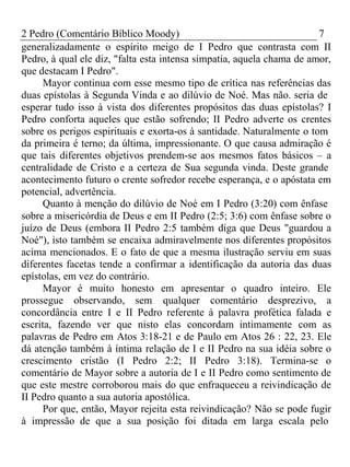 2 Pedro (Comentário Bíblico Moody) 7 
generalizadamente o espírito meigo de I Pedro que contrasta com II 
Pedro, à qual ele diz, "falta esta intensa simpatia, aquela chama de amor, 
que destacam I Pedro". 
Mayor continua com esse mesmo tipo de crítica nas referências das 
duas epístolas à Segunda Vinda e ao dilúvio de Noé. Mas não. seria de 
esperar tudo isso à vista dos diferentes propósitos das duas epístolas? I 
Pedro conforta aqueles que estão sofrendo; II Pedro adverte os crentes 
sobre os perigos espirituais e exorta-os à santidade. Naturalmente o tom 
da primeira é terno; da última, impressionante. O que causa admiração é 
que tais diferentes objetivos prendem-se aos mesmos fatos básicos – a 
centralidade de Cristo e a certeza de Sua segunda vinda. Deste grande 
acontecimento futuro o crente sofredor recebe esperança, e o apóstata em 
potencial, advertência. 
Quanto à menção do dilúvio de Noé em I Pedro (3:20) com ênfase 
sobre a misericórdia de Deus e em II Pedro (2:5; 3:6) com ênfase sobre o 
juízo de Deus (embora II Pedro 2:5 também diga que Deus "guardou a 
Noé"), isto também se encaixa admiravelmente nos diferentes propósitos 
acima mencionados. E o fato de que a mesma ilustração serviu em suas 
diferentes facetas tende a confirmar a identificação da autoria das duas 
epístolas, em vez do contrário. 
Mayor é muito honesto em apresentar o quadro inteiro. Ele 
prossegue observando, sem qualquer comentário desprezivo, a 
concordância entre I e II Pedro referente à palavra profética falada e 
escrita, fazendo ver que nisto elas concordam intimamente com as 
palavras de Pedro em Atos 3:18-21 e de Paulo em Atos 26 : 22, 23. Ele 
dá atenção também à íntima relação de I e II Pedro na sua idéia sobre o 
crescimento cristão (I Pedro 2:2; II Pedro 3:18). Termina-se o 
comentário de Mayor sobre a autoria de I e II Pedro como sentimento de 
que este mestre corroborou mais do que enfraqueceu a reivindicação de 
II Pedro quanto a sua autoria apostólica. 
Por que, então, Mayor rejeita esta reivindicação? Não se pode fugir 
à impressão de que a sua posição foi ditada em larga escala pelo 
 
