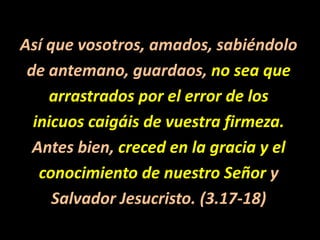 Así que vosotros, amados, sabiéndolode antemano, guardaos, no sea quearrastrados por el error de losinicuos caigáis de vuestra firmeza. Antes bien, creced en la gracia y elconocimiento de nuestro Señor ySalvador Jesucristo. (3.17-18) 