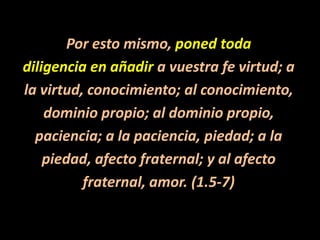 Por esto mismo, poned todadiligencia en añadir a vuestra fe virtud; ala virtud, conocimiento; al conocimiento,dominio propio; al dominio propio,paciencia; a la paciencia, piedad; a lapiedad, afecto fraternal; y al afectofraternal, amor. (1.5-7)