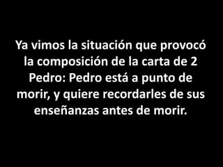 Ya vimos la situación que provocó la composición de la carta de 2 Pedro: Pedro está a punto de morir, y quiere recordarles de sus enseñanzas antes de morir.