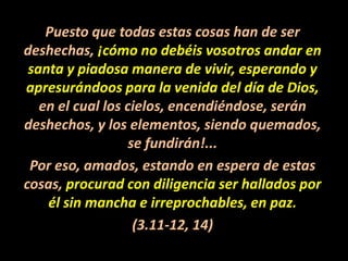 Puesto que todas estas cosas han de ser deshechas, ¡cómo no debéis vosotros andar en santa y piadosa manera de vivir, esperando y apresurándoos para la venida del día de Dios, en el cual los cielos, encendiéndose, serán deshechos, y los elementos, siendo quemados, se fundirán!...Por eso, amados, estando en espera de estas cosas, procurad con diligencia ser hallados por él sin mancha e irreprochables, en paz.(3.11-12, 14)