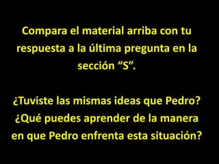 Compara el material arriba con turespuesta a la última pregunta en lasección “S”.¿Tuviste las mismas ideas que Pedro?¿Qué puedes aprender de la maneraen que Pedro enfrenta esta situación?