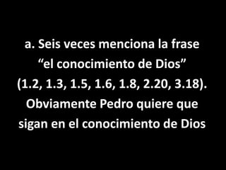 a. Seis veces menciona la frase “el conocimiento de Dios”(1.2, 1.3, 1.5, 1.6, 1.8, 2.20, 3.18).Obviamente Pedro quiere quesigan en el conocimiento de Dios  