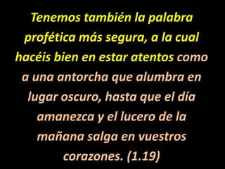Tenemos también la palabraprofética más segura, a la cualhacéis bien en estar atentos comoa una antorcha que alumbra enlugar oscuro, hasta que el díaamanezca y el lucero de lamañana salga en vuestroscorazones. (1.19)