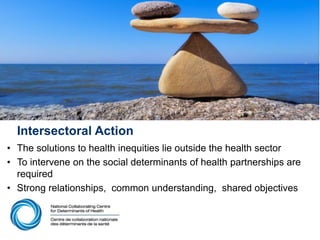Intersectoral Action
• The solutions to health inequities lie outside the health sector
• To intervene on the social determinants of health partnerships are
required
• Strong relationships, common understanding, shared objectives
 