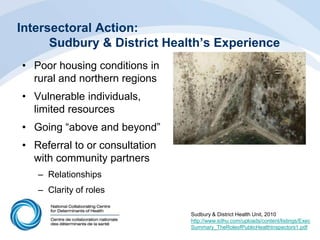 Intersectoral Action:
Sudbury & District Health’s Experience
• Poor housing conditions in
rural and northern regions
• Vulnerable individuals,
limited resources
• Going “above and beyond”
• Referral to or consultation
with community partners
– Relationships
– Clarity of roles
Sudbury & District Health Unit, 2010
http://www.sdhu.com/uploads/content/listings/Exec
Summary_TheRoleofPublicHealthInspectors1.pdf
 