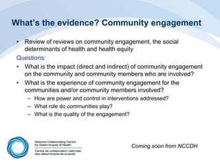 What’s the evidence? Community engagement
• Review of reviews on community engagement, the social
determinants of health and health equity
Questions:
• What is the impact (direct and indirect) of community engagement
on the community and community members who are involved?
• What is the experience of community engagement for the
communities and/or community members involved?
– How are power and control in interventions addressed?
– What role do communities play?
– What is the quality of the engagement?
Coming soon from NCCDH
 