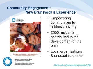 Community Engagement:
New Brunswick’s Experience
• Empowering
communities to
address poverty
• 2500 residents
contributed to the
development of the
plan
• Local organizations
& unusual suspects
http://nccdh.ca/resources/entry/casestudy-NB
 