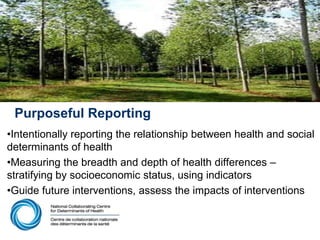 Purposeful Reporting
•Intentionally reporting the relationship between health and social
determinants of health
•Measuring the breadth and depth of health differences –
stratifying by socioeconomic status, using indicators
•Guide future interventions, assess the impacts of interventions
 