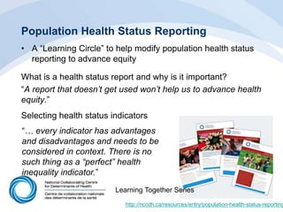 Population Health Status Reporting
• A “Learning Circle” to help modify population health status
reporting to advance equity
What is a health status report and why is it important?
“A report that doesn‟t get used won‟t help us to advance health
equity.”
Selecting health status indicators
http://nccdh.ca/resources/entry/population-health-status-reporting
“… every indicator has advantages
and disadvantages and needs to be
considered in context. There is no
such thing as a “perfect” health
inequality indicator.”
Learning Together Series
 