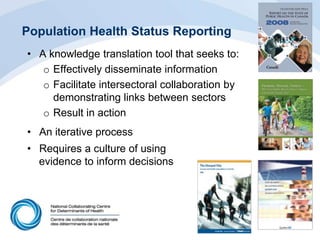 Population Health Status Reporting
• A knowledge translation tool that seeks to:
o Effectively disseminate information
o Facilitate intersectoral collaboration by
demonstrating links between sectors
o Result in action
• An iterative process
• Requires a culture of using
evidence to inform decisions
 