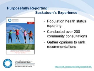Purposefully Reporting:
Saskatoon’s Experience
• Population health status
reporting
• Conducted over 200
community consultations
• Gather opinions to rank
recommendations
http://nccdh.ca/resources/entry/casestudy-SK
 