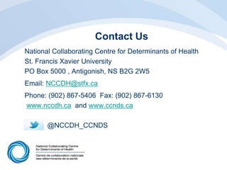 Contact Us
National Collaborating Centre for Determinants of Health
St. Francis Xavier University
PO Box 5000 , Antigonish, NS B2G 2W5
Email: NCCDH@stfx.ca
Phone: (902) 867-5406 Fax: (902) 867-6130
www.nccdh.ca and www.ccnds.ca
@NCCDH_CCNDS
 