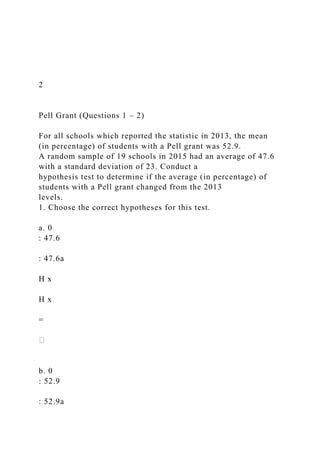 2
Pell Grant (Questions 1 – 2)
For all schools which reported the statistic in 2013, the mean
(in percentage) of students with a Pell grant was 52.9.
A random sample of 19 schools in 2015 had an average of 47.6
with a standard deviation of 23. Conduct a
hypothesis test to determine if the average (in percentage) of
students with a Pell grant changed from the 2013
levels.
1. Choose the correct hypotheses for this test.
a. 0
: 47.6
: 47.6a
H x
H x
=
b. 0
: 52.9
: 52.9a
 