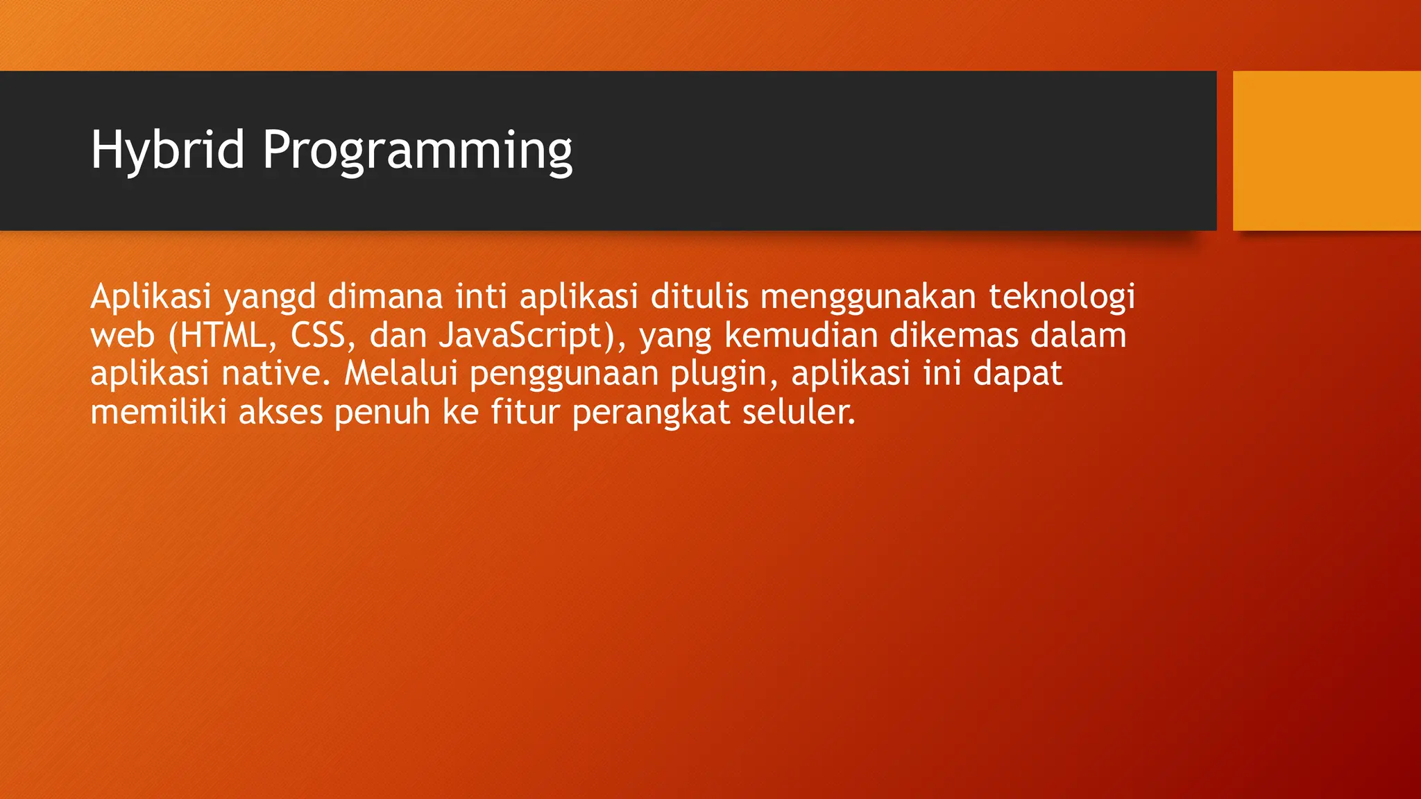 Hybrid Programming
Aplikasi yangd dimana inti aplikasi ditulis menggunakan teknologi
web (HTML, CSS, dan JavaScript), yang kemudian dikemas dalam
aplikasi native. Melalui penggunaan plugin, aplikasi ini dapat
memiliki akses penuh ke fitur perangkat seluler.
 