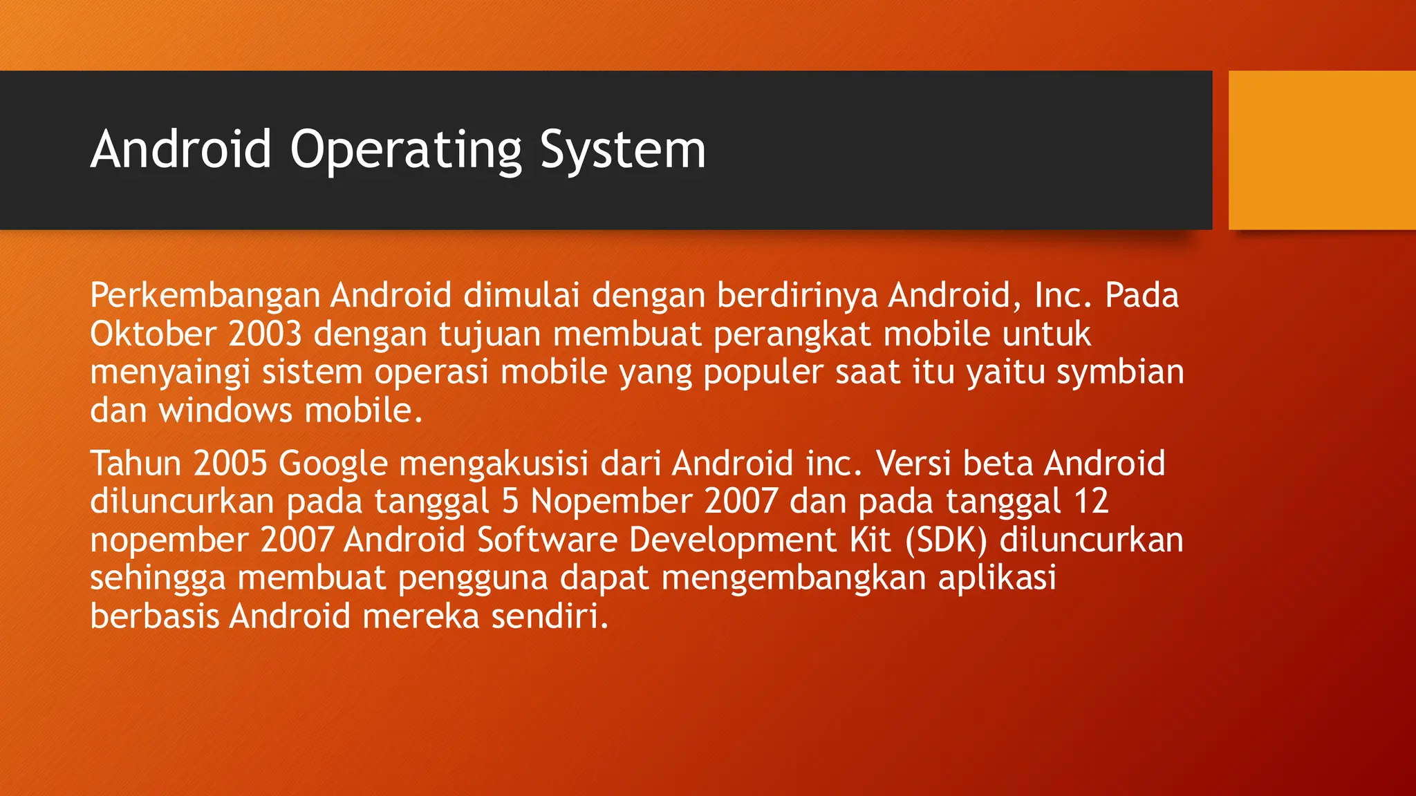 Android Operating System
Perkembangan Android dimulai dengan berdirinya Android, Inc. Pada
Oktober 2003 dengan tujuan membuat perangkat mobile untuk
menyaingi sistem operasi mobile yang populer saat itu yaitu symbian
dan windows mobile.
Tahun 2005 Google mengakusisi dari Android inc. Versi beta Android
diluncurkan pada tanggal 5 Nopember 2007 dan pada tanggal 12
nopember 2007 Android Software Development Kit (SDK) diluncurkan
sehingga membuat pengguna dapat mengembangkan aplikasi
berbasis Android mereka sendiri.
 