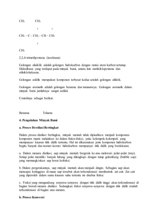 CH3 CH3
I I
CH3 – C – CH2 – CH – CH3
I
CH3
2,2,4-trimetilpentana (isooktana)
Golongan alisiklik adalah golongan hidrokarbon dengan rantai atom karbon tertutup.
Sikloalkana yang terdapat pada minyak bumi, antara lain metilsiklopentana dan
etilsikloheksana.
Golongan asiklik merupakan komponen terbesar kedua setelah golongan alifatik.
Golongan aromatik adalah golongan benzena dan turunannya. Golongan aromatik dalam
minyak bumi jumlahnya sangat sedikit.
Contohnya sebagai berikut.
Benzena Toluena
4. Pengolahan Minyak Bumi
a. Proses Destilasi Bertingkat
Dalam proses distilasi bertingkat, minyak mentah tidak dipisahkan menjadi komponen-
komponen murni melainkan ke dalam fraksi-fraksi, yaitu kelompok-kelompok yang
mempunyai kisaran titik didih tertentu. Hal ini dikarenakan jenis komponen hidrokarbon
begitu banyak dan isomer-isomer hidrokarbon mempunyai titik didih yang berdekatan.
a. Dalam menara distilasi, uap minyak mentah bergerak ke atas melewati pelat-pelat (tray).
Setiap pelat memiliki banyak lubang yang dilengkapi dengan tutup gelembung (bubble cap)
yang memungkinkan uap lewat kefraksi.
b. Dalam pergerakannya, uap minyak mentah akan menjadi dingin. Sebagian uap akan
mencapai ketinggian di mana uap tersebut akan terkondensasi membentuk zat cair. Zat cair
yang diperoleh dalam suatu kisaran suhu tertentu ini disebut fraksi.
c. Fraksi yang mengandung senyawa-senyawa dengan titik didih tinggi akan terkondensasi di
bagian bawah menara distilasi. Sedangkan fraksi senyawa-senyawa dengan titik didih rendah
terkondensasi di bagian atas menara.
b. Proses Konversi
 