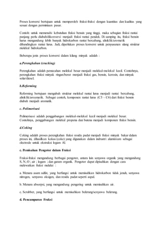 Proses konversi bertujuan untuk memperoleh fraksi-fraksi dengan kuantitas dan kualitas yang
sesuai dengan permintaan pasar.
Contoh: untuk memenuhi kebutuhan fraksi bensin yang tinggi, maka sebagian fraksi rantai
panjang perlu diubah/dikonversi menjadi fraksi rantai pendek. Di samping itu, fraksi bensin
harus mengandung lebih banyak hidrokarbon rantai bercabang, alisiklik/aromatik
dibandingkan rantai lurus. Jadi, diperlukan proses konversi untuk penyusunan ulang struktur
molekul hidrokarbon.
Beberapa jenis proses konversi dalam kilang minyak adalah :
a.Perengkahan (cracking)
Perengkahan adalah pemecahan molekul besar menjadi molekul-molekul kecil. Contohnya,
perengkahan fraksi minyak ringan/berat menjadi fraksi gas, bensin, kerosin, dan minyak
solar/diesel.
b.Reforming
Reforming bertujuan mengubah struktur molekul rantai lurus menjadi rantai bercabang,
alisiklik/aroamatik. Sebagai contoh, komponen rantai lurus (C5 – C6) dari fraksi bensin
diubah menjadi aromatik.
c. Polimerisasi
Polimerisasi adalah penggabungan molekul-molekul kecil menjadi molekul besar.
Contohnya, penggabungan molekul propena dan butena menjadi komponen fraksi bensin.
d.Coking
Coking adalah proses perengkahan fraksi residu padat menjadi fraksi minyak bakar dalam
proses ini, dihasilkan kokas (coke) yang digunakan dalam indrustri aluminium sebagai
electrode untuk ekstraksi logam Al.
c. Pemisahan Pengotor dalam Fraksi
Fraksi-fraksi mengandung berbagai pengotor, antara lain senyawa organik yang mengandung
S, N, O ; air ; logam ; dan garam organik. Pengotor dapat dipisahkan dengan cara
melewatkan fraksi melalui :
a. Menara asam sulfat, yang berfungsi untuk memisahkan hidrokarbon tidak jenuh, senyawa
nitrogen, senyawa oksigen, dan residu padat seperti aspal.
b. Menara absorpsi, yang mengandung pengering untuk memisahkan air.
c. Scrubber, yang berfungsi untuk memisahkan belerang/senyawa belerang.
d. Pencampuran Fraksi
 