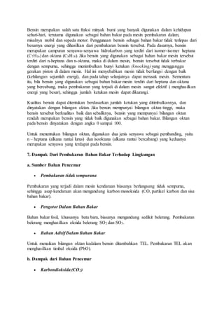 Bensin merupakan salah satu fraksi minyak bumi yang banyak digunakan dalam kehidupan
sehari-hari, terutama digunakan sebagai bahan bakar pada mesin pembakaran dalam,
misalnya mobil dan sepeda motor. Penggunaan bensin sebagai bahan bakar tidak terlepas dari
besarnya energi yang dihasilkan dari pembakaran bensin tersebut. Pada dasarnya, bensin
merupakan campuran senyawa-senyawa hidrokarbon yang terdiri dari isomer-isomer heptana
(C7H16) dan oktana (C8H18). Jika bensin yang digunakan sebagai bahan bakar mesin tersebut
terdiri dari n-heptana dan n-oktana, maka di dalam mesin, bensin tersebut tidak terbakar
dengan sempurna, sehingga menimbulkan bunyi ketukan (knocking) yang mengganggu
gerakan piston di dalam mesin. Hal ini menyebabkan mesin tidak berfungsi dengan baik
(kehilangan sejumlah energi), dan pada tahap selanjutnya dapat merusak mesin. Sementara
itu, bila bensin yang digunakan sebagai bahan bakar mesin terdiri dari heptana dan oktana
yang bercabang, maka pembakaran yang terjadi di dalam mesin sangat efektif ( menghasilkan
energi yang besar), sehingga jumlah ketukan mesin dapat dikurangi.
Kualitas bensin dapat ditentukan berdasarkan jumlah ketukan yang ditimbulkannya, dan
dinyatakan dengan bilangan oktan. Jika bensin mempunyai bilangan oktan tinggi, maka
bensin tersebut berkualitas baik dan sebaliknya, bensin yang mempunyai bilangan oktan
rendah merupakan bensin yang tidak baik digunakan sebagai bahan bakar. Bilangan oktan
pada bensin dinyatakan dengan angka 0 sampai 100.
Untuk menentukan bilangan oktan, digunakan dua jenis senyawa sebagai pembanding, yaitu
n – heptana (alkana rantai lurus) dan isooktana (alkana rantai bercabang) yang keduanya
merupakan senyawa yang terdapat pada bensin.
7. Dampak Dari Pembakaran Bahan Bakar Terhadap Lingkungan
a. Sumber Bahan Pencemar
 Pembakaran tidak sempurana
Pembakaran yang terjadi dalam mesin kendaraan biasanya berlangsung tidak sempurna,
sehingga asap kendaraan akan mengandung karbon monoksida (CO, partikel karbon dan sisa
bahan bakar).
 Pengotor Dalam Bahan Bakar
Bahan bakar fosil, khususnya batu bara, biasanya mengandung sedikit belerang. Pembakaran
belerang menghasilkan oksida belerang SO2 dan SO3.
 Bahan Aditif Dalam Bahan Bakar
Untuk menaikan bilangan oktan kedalam bensin ditambahkan TEL. Pembakaran TEL akan
menghasilkan timbal oksida (PbO).
b. Dampak dari Bahan Pencemar
 Karbondioksida (CO2)
 