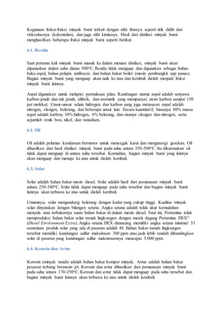 Kegunaan fraksi-fraksi minyak bumi terkait dengan sifat fisisnya seperti titik didih dan
viskositasnya (kekentalan), dan juga sifat kimianya. Hasil dari distilasi minyak bumi
menghasilkan beberapa fraksi minyak bumi seperti berikut.
6.1. Residu
Saat pertama kali minyak bumi masuk ke dalam menara distilasi, minyak bumi akan
dipanaskan dalam suhu diatas 500oC. Residu tidak menguap dan digunakan sebagai bahan
baku aspal, bahan pelapis antibocor, dan bahan bakar boiler (mesin pembangkit uap panas).
Bagian minyak bumi yang menguap akan naik ke atas dan kembali diolah menjadi fraksi
minyak bumi lainnya.
Aspal digunakan untuk melapisi permukaan jalan. Kandungan utama aspal adalah senyawa
karbon jenuh dan tak jenuh, alifatik, dan aromatik yang mempunyai atom karbon sampai 150
per molekul. Unsur-unsur selain hidrogen dan karbon yang juga menyusun aspal adalah
nitrogen, oksigen, belerang, dan beberapa unsur lain. Secara kuantitatif, biasanya 80% massa
aspal adalah karbon, 10% hidrogen, 6% belerang, dan sisanya oksigen dan nitrogen, serta
sejumlah renik besi, nikel, dan vanadium.
6.1. Oli
Oli adalah pelumas kendaraan bermotor untuk mencegak karat dan mengurangi gesekan. Oli
dihasilkan dari hasil distilasi minyak bumi pada suhu antara 350-500oC. Itu dikarenakan oli
tidak dapat menguap di antara suhu tersebut. Kemudian, bagian minyak bumi yang lainnya
akan menguap dan menuju ke atas untuk diolah kembali.
6.3. Solar
Solar adalah bahan bakar mesin diesel. Solar adalah hasil dari pemanasan minyak bumi
antara 250-340oC. Solar tidak dapat menguap pada suhu tersebut dan bagian minyak bumi
lainnya akan terbawa ke atas untuk diolah kembali.
Umumnya, solar mengandung belerang dengan kadar yang cukup tinggi. Kualitas minyak
solar dinyatakan dengan bilangan setana. Angka setana adalah tolak ukur kemudahan
menyala atau terbakarnya suatu bahan bakar di dalam mesin diesel. Saat ini, Pertamina telah
memproduksi bahan bakar solar ramah lingkungan dengan merek dagang Pertamina DEX©
(Diesel Environment Extra). Angka setana DEX dirancang memiliki angka setana minimal 53
sementara produk solar yang ada di pasaran adalah 48. Bahan bakar ramah lingkungan
tersebut memiliki kandungan sulfur maksimum 300 ppm atau jauh lebih rendah dibandingkan
solar di pasaran yang kandungan sulfur maksimumnya mencapai 5.000 ppm.
6.4. Kerosin dan Avtur
Kerosin (minyak tanah) adalah bahan bakar kompor minyak. Avtur adalah bahan bakar
pesawat terbang bermesin jet. Kerosin dan avtur dihasilkan dari pemanasan minyak bumi
pada suhu antara 170-250oC. Kerosin dan avtur tidak dapat menguap pada suhu tersebut dan
bagian minyak bumi lainnya akan terbawa ke atas untuk diolah kembali.
 