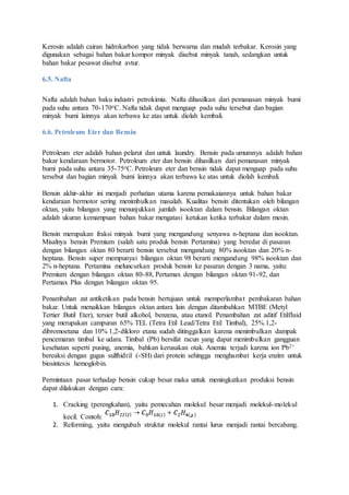 Kerosin adalah cairan hidrokarbon yang tidak berwarna dan mudah terbakar. Kerosin yang
digunakan sebagai bahan bakar kompor minyak disebut minyak tanah, sedangkan untuk
bahan bakar pesawat disebut avtur.
6.5. Nafta
Nafta adalah bahan baku industri petrokimia. Nafta dihasilkan dari pemanasan minyak bumi
pada suhu antara 70-170oC. Nafta tidak dapat menguap pada suhu tersebut dan bagian
minyak bumi lainnya akan terbawa ke atas untuk diolah kembali.
6.6. Petroleum Eter dan Bensin
Petroleum eter adalah bahan pelarut dan untuk laundry. Bensin pada umumnya adalah bahan
bakar kendaraan bermotor. Petroleum eter dan bensin dihasilkan dari pemanasan minyak
bumi pada suhu antara 35-75oC. Petroleum eter dan bensin tidak dapat menguap pada suhu
tersebut dan bagian minyak bumi lainnya akan terbawa ke atas untuk diolah kembali.
Bensin akhir-akhir ini menjadi perhatian utama karena pemakaiannya untuk bahan bakar
kendaraan bermotor sering menimbulkan masalah. Kualitas bensin ditentukan oleh bilangan
oktan, yaitu bilangan yang menunjukkan jumlah isooktan dalam bensin. Bilangan oktan
adalah ukuran kemampuan bahan bakar mengatasi ketukan ketika terbakar dalam mesin.
Bensin merupakan fraksi minyak bumi yang mengandung senyawa n-heptana dan isooktan.
Misalnya bensin Premium (salah satu produk bensin Pertamina) yang beredar di pasaran
dengan bilangan oktan 80 berarti bensin tersebut mengandung 80% isooktan dan 20% n-
heptana. Bensin super mempunyai bilangan oktan 98 berarti mengandung 98% isooktan dan
2% n-heptana. Pertamina meluncurkan produk bensin ke pasaran dengan 3 nama, yaitu:
Premium dengan bilangan oktan 80-88, Pertamax dengan bilangan oktan 91-92, dan
Pertamax Plus dengan bilangan oktan 95.
Penambahan zat antiketikan pada bensin bertujuan untuk memperlambat pembakaran bahan
bakar. Untuk menaikkan bilangan oktan antara lain dengan ditambahkan MTBE (Metyl
Tertier Butil Eter), tersier butil alkohol, benzena, atau etanol. Penambahan zat aditif Etilfluid
yang merupakan campuran 65% TEL (Tetra Etil Lead/Tetra Etil Timbal), 25% 1,2-
dibromoetana dan 10% 1,2-dikloro etana sudah ditinggalkan karena menimbulkan dampak
pencemaran timbal ke udara. Timbal (Pb) bersifat racun yang dapat menimbulkan gangguan
kesehatan seperti pusing, anemia, bahkan kerusakan otak. Anemia terjadi karena ion Pb2+
bereaksi dengan gugus sulfhidril (-SH) dari protein sehingga menghambat kerja enzim untuk
biosintesis hemoglobin.
Permintaan pasar terhadap bensin cukup besar maka untuk meningkatkan produksi bensin
dapat dilakukan dengan cara:
1. Cracking (perengkahan), yaitu pemecahan molekul besar menjadi molekul-molekul
kecil. Contoh:
2. Reforming, yaitu mengubah struktur molekul rantai lurus menjadi rantai bercabang.
 