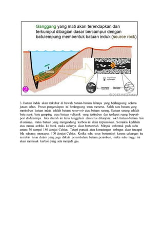 3. Batuan induk akan terkubur di bawah batuan-batuan lainnya yang berlangsung selama
jutaan tahun. Proses pengendapan ini berlangsung terus menerus. Salah satu batuan yang
menimbun batuan induk adalah batuan reservoir atau batuan sarang. Batuan sarang adalah
batu pasir, batu gamping, atau batuan vulkanik yang tertimbun dan terdapat ruang berpori-
pori di dalamnya. Jika daerah ini terus tenggelam dan terus ditumpuki oleh batuan-batuan lain
di atasnya, maka batuan yang mengandung karbon ini akan terpanaskan. Semakin kedalam
atau masuk amblas ke bumi, maka suhunya akan bertambah. Minyak terbentuk pada suhu
antara 50 sampai 180 derajat Celsius. Tetapi puncak atau kematangan terbagus akan tercapai
bila suhunya mencapat 100 derajat Celsius. Ketika suhu terus bertambah karena cekungan itu
semakin turun dalam yang juga diikuti penambahan batuan penimbun, maka suhu tinggi ini
akan memasak karbon yang ada menjadi gas.
 