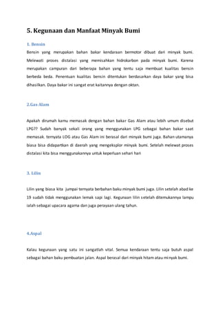 5. Kegunaan dan Manfaat Minyak Bumi
1. Bensin
Bensin yang merupakan bahan bakar kendaraan bermotor dibuat dari minyak bumi.
Melewati proses distalasi yang memisahkan hidrokarbon pada minyak bumi. Karena
merupakan campuran dari beberapa bahan yang tentu saja membuat kualitas bensin
berbeda beda. Penentuan kualitas bensin ditentukan berdasarkan daya bakar yang bisa
dihasilkan. Daya bakar ini sangat erat kaitannya dengan oktan.
2.Gas Alam
Apakah dirumah kamu memasak dengan bahan bakar Gas Alam atau lebih umum disebut
LPG?? Sudah banyak sekali orang yang menggunakan LPG sebagai bahan bakar saat
memasak. ternyata LOG atau Gas Alam ini berasal dari minyak bumi juga. Bahan utamanya
biasa bisa didapartkan di daerah yang mengeksplor minyak bumi. Setelah melewat proses
distalasi kita bisa menggunakannya untuk keperluan sehari hari
3. Lilin
Lilin yang biasa kita jumpai ternyata berbahan baku minyak bumi juga. Lilin setelah abad ke
19 sudah tidak menggunakan lemak sapi lagi. Kegunaan lilin setelah ditemukannya lampu
ialah sebagai upacara agama dan juga perayaan ulang tahun.
4.Aspal
Kalau kegunaan yang satu ini sangatlah vital. Semua kendaraan tentu saja butuh aspal
sebagai bahan baku pembuatan jalan. Aspal berasal dari minyak hitam atau minyak bumi.
 