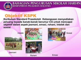 Kurikulum Standard Prasekolah  Kebangsaan menyediakan peluang kepada kanak-kanak berumur 4-6 untuk mencapai objektif dalam aspek jasmani, emosi, rohani, intelek dan sosial. Objektif KSPK Intelek Jasmani Sosial Rohani Emosi 