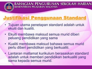Tujuan utama penetapan standard adalah untuk ekuiti dan kualiti.  Ekuiti membawa maksud semua murid diberi peluang pendidikan yang sama Kualiti membawa maksud bahawa semua murid perlu diberi pendidikan yang berkualiti.  Lantaran matlamat kurikulum berasaskan standard adalah untuk memberi pendidikan berkualiti yang sama kepada semua murid. Justifikasi Penggunaan Standard 