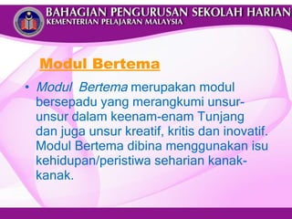 Modul Bertema Modul  Bertema  merupakan modul bersepadu yang merangkumi unsur-unsur dalam keenam-enam Tunjang dan juga unsur kreatif, kritis dan inovatif. Modul Bertema dibina menggunakan isu kehidupan/peristiwa seharian kanak-kanak.  