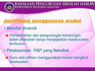 Justifikasi penggunaan modul Bersifat dinamik  Pertambahan dan pengurangan kandungan boleh dilakukan tanpa menjejaskan keseluruhan kurikulum. Pelaksanaan  P&P yang fleksibel  Guru ada pilihan menggunakan modul mengikut kesesuaian. 